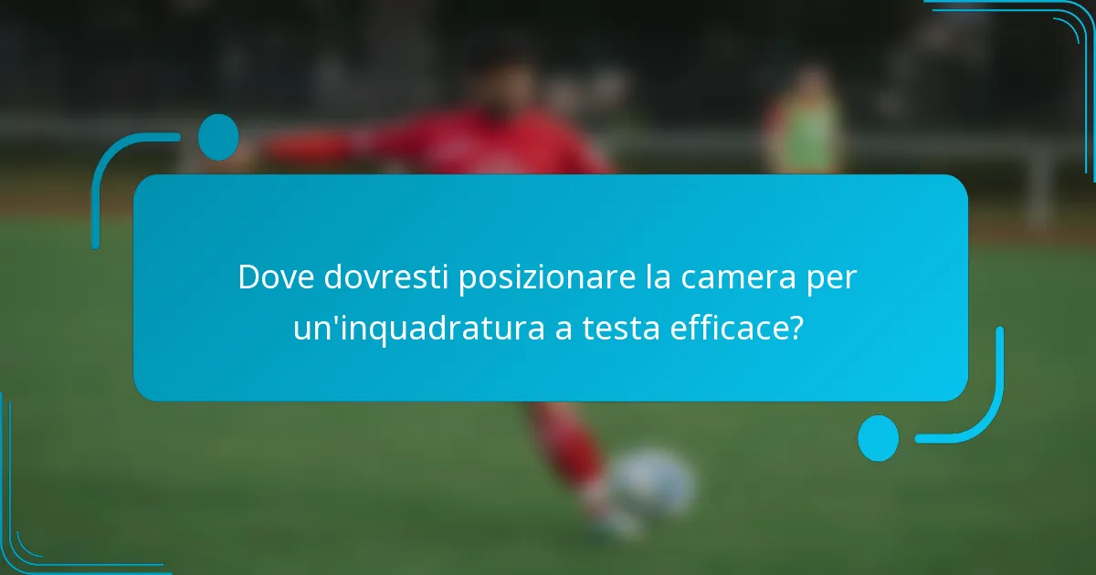 Dove dovresti posizionare la camera per un'inquadratura a testa efficace?