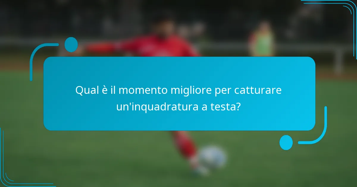 Qual è il momento migliore per catturare un'inquadratura a testa?